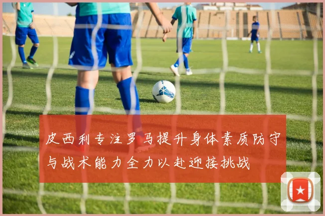 皮西利专注罗马提升身体素质防守与战术能力全力以赴迎接挑战