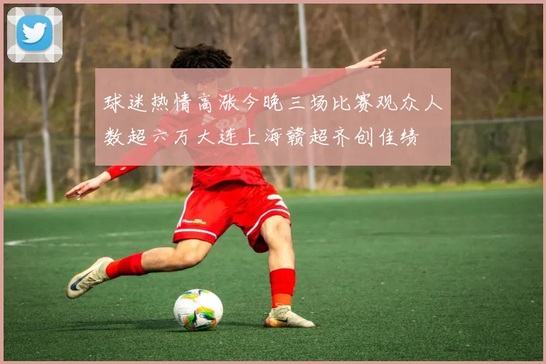 球迷热情高涨今晚三场比赛观众人数超六万大连上海赣超齐创佳绩