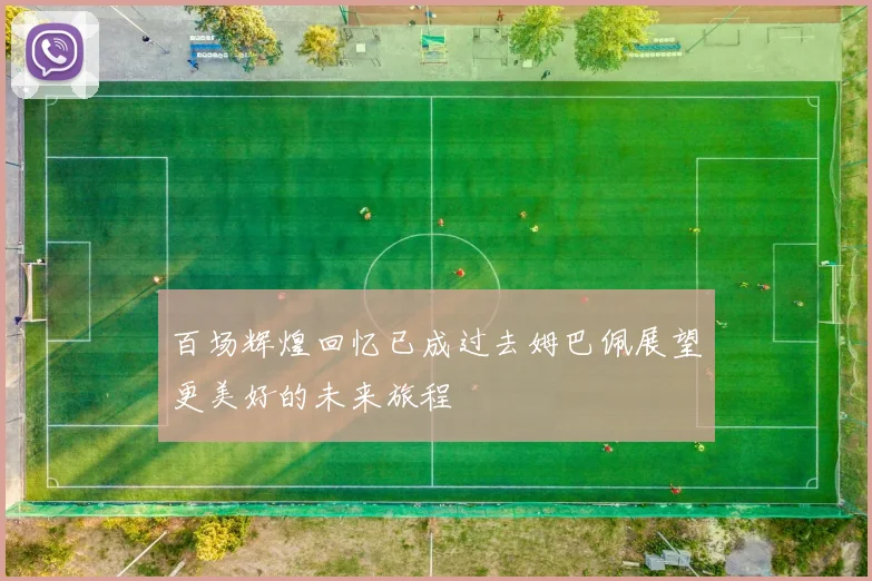 百场辉煌回忆已成过去姆巴佩展望更美好的未来旅程