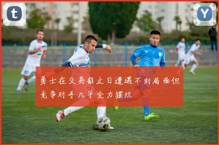 勇士在交易截止日遭遇不利局面但竞争对手几乎全力摆烂