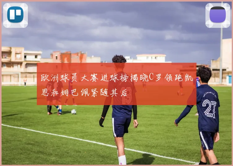 欧洲球员大赛进球榜揭晓C罗领跑凯恩和姆巴佩紧随其后