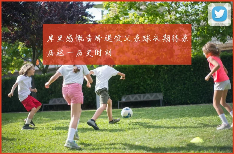 库里感慨黄蜂退役父亲球衣期待亲历这一历史时刻