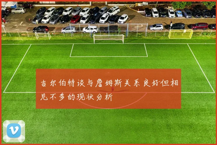 吉尔伯特谈与詹姆斯关系良好但相见不多的现状分析