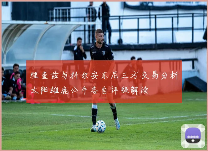 理查兹与科尔安东尼三方交易分析太阳雄鹿公牛各自评级解读