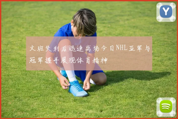 文班失利后迅速离场今日NHL亚军与冠军握手展现体育精神