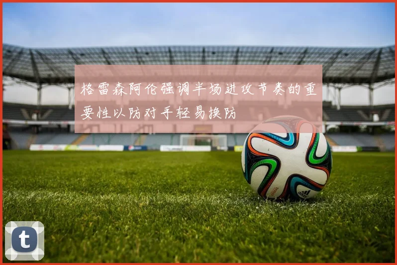 格雷森阿伦强调半场进攻节奏的重要性以防对手轻易换防
