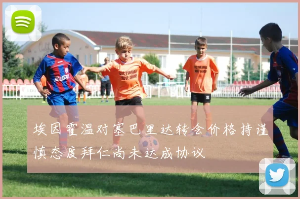 埃因霍温对塞巴里达转会价格持谨慎态度拜仁尚未达成协议