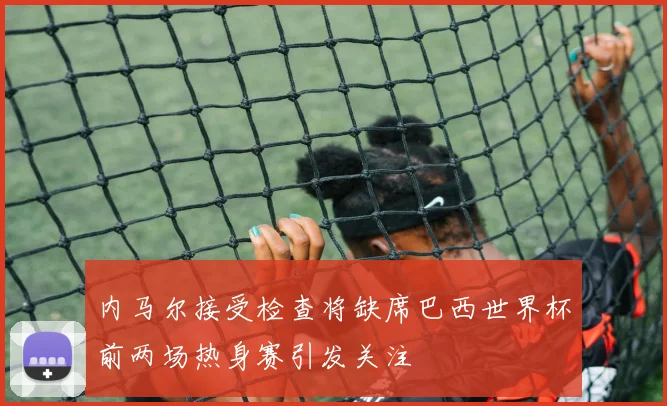 内马尔接受检查将缺席巴西世界杯前两场热身赛引发关注