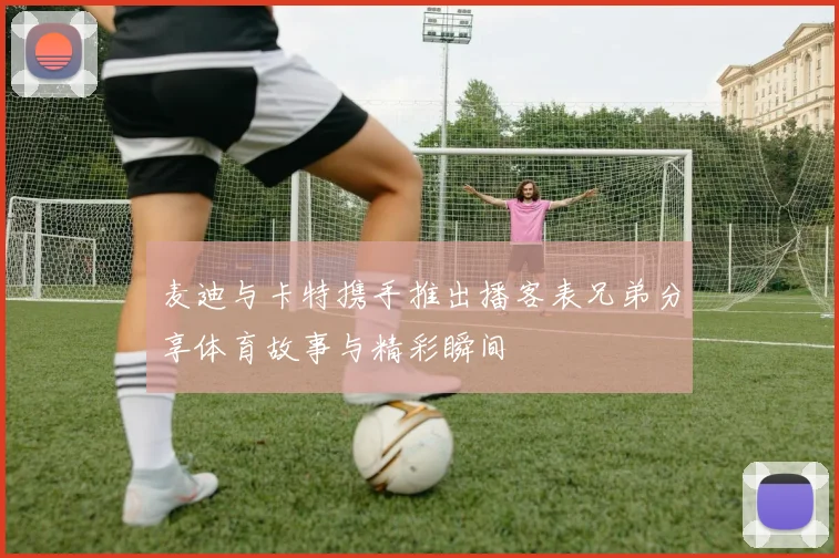 麦迪与卡特携手推出播客表兄弟分享体育故事与精彩瞬间