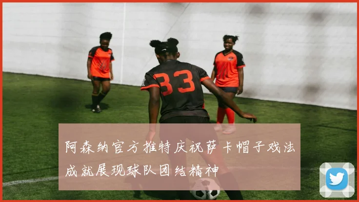 阿森纳官方推特庆祝萨卡帽子戏法成就展现球队团结精神