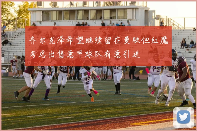 齐尔克泽希望继续留在曼联但红魔考虑出售意甲球队有意引进