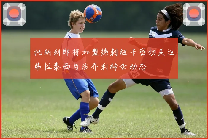 托纳利即将加盟热刺纽卡密切关注弗拉泰西与法乔利转会动态