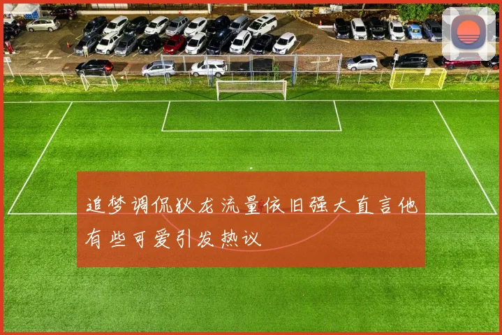 追梦调侃狄龙流量依旧强大直言他有些可爱引发热议
