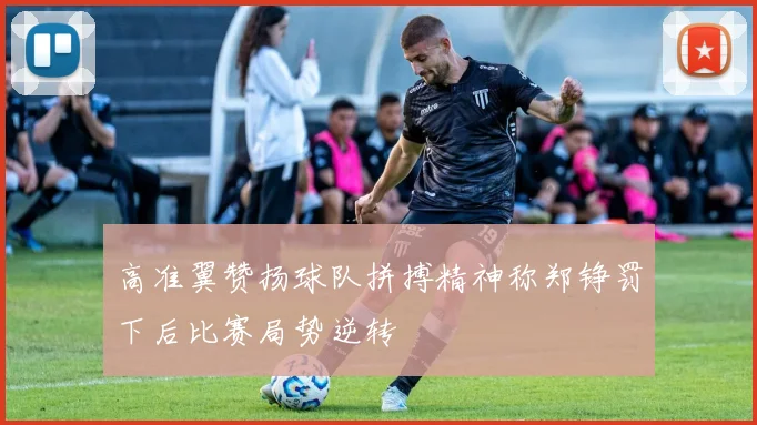 高准翼赞扬球队拼搏精神称郑铮罚下后比赛局势逆转
