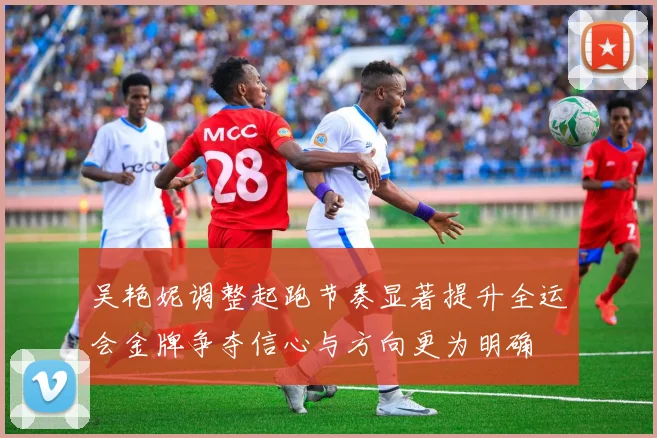 吴艳妮调整起跑节奏显著提升全运会金牌争夺信心与方向更为明确