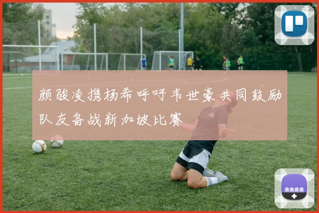 颜骏凌携杨希呼吁韦世豪共同鼓励队友备战新加坡比赛