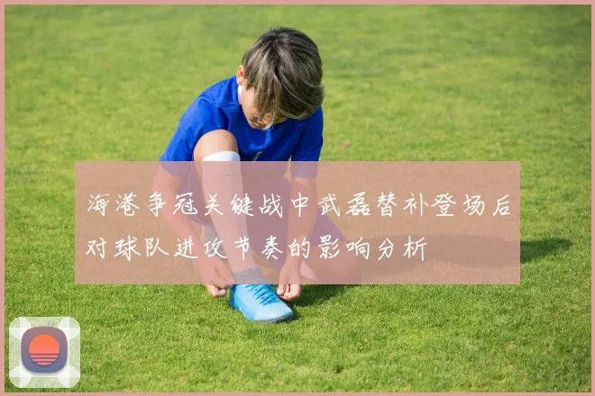 海港争冠关键战中武磊替补登场后对球队进攻节奏的影响分析
