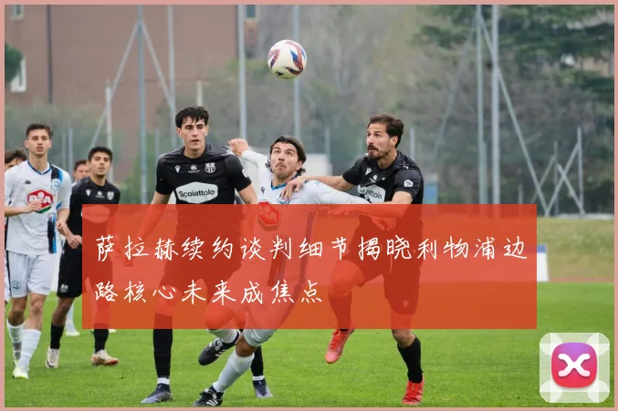 萨拉赫续约谈判细节揭晓利物浦边路核心未来成焦点
