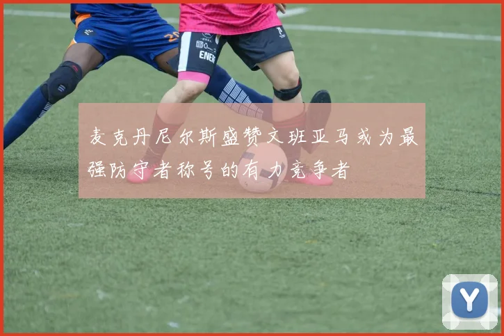 麦克丹尼尔斯盛赞文班亚马或为最强防守者称号的有力竞争者