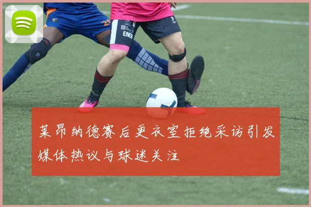 莱昂纳德赛后更衣室拒绝采访引发媒体热议与球迷关注