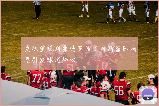 曼联重视利桑德罗马丁内斯留队消息引发球迷热议