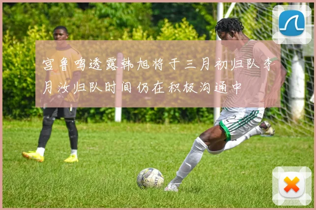 宫鲁鸣透露韩旭将于三月初归队李月汝归队时间仍在积极沟通中