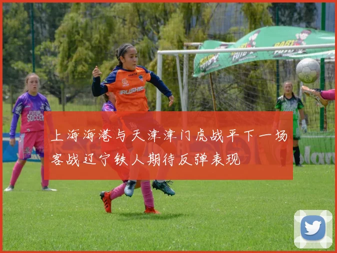 上海海港与天津津门虎战平下一场客战辽宁铁人期待反弹表现