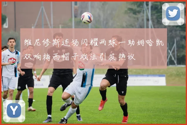 维尼修斯连场闪耀两球一助姆哈凯双响梅西帽子戏法引发热议