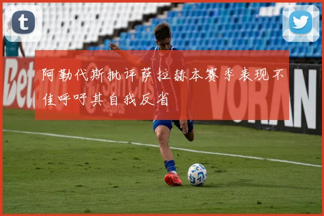 阿勒代斯批评萨拉赫本赛季表现不佳呼吁其自我反省