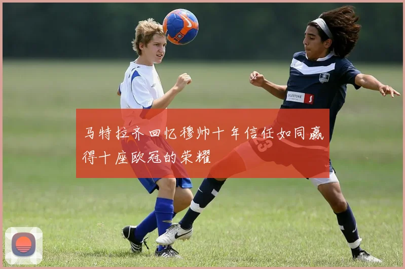 马特拉齐回忆穆帅十年信任如同赢得十座欧冠的荣耀