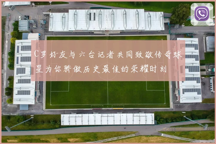 C罗好友与六台记者共同致敬传奇球星为你骄傲历史最佳的荣耀时刻