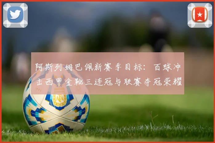 阿斯列姆巴佩新赛季目标:百球冲击西甲金靴三连冠与联赛夺冠荣耀