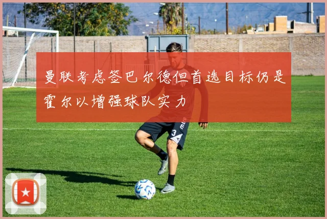 曼联考虑签巴尔德但首选目标仍是霍尔以增强球队实力
