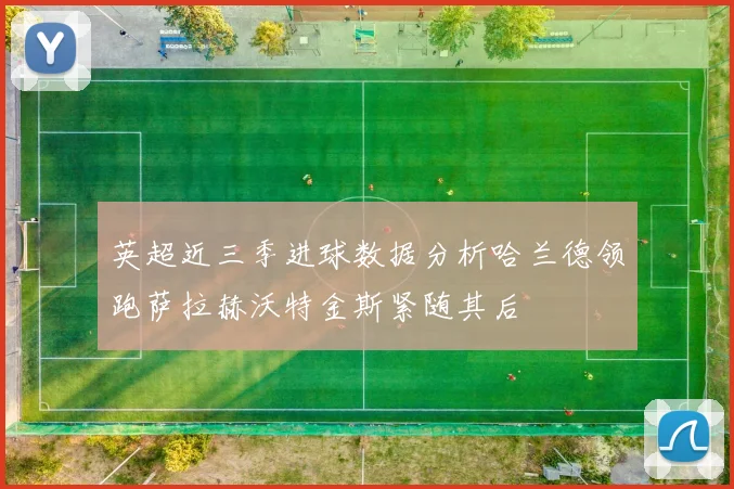 英超近三季进球数据分析哈兰德领跑萨拉赫沃特金斯紧随其后