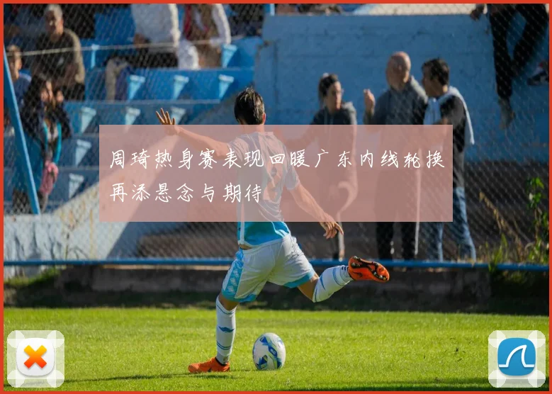周琦热身赛表现回暖广东内线轮换再添悬念与期待