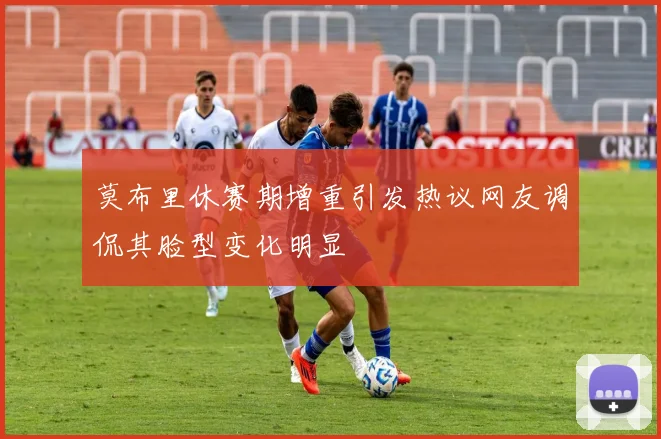 莫布里休赛期增重引发热议网友调侃其脸型变化明显